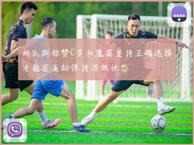 纳瓦斯称赞C罗和魔笛坚持正确选择才能在高龄保持顶级状态