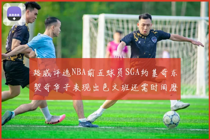 路威评选NBA前五球员SGA约基奇东契奇华子表现出色文班还需时间磨练