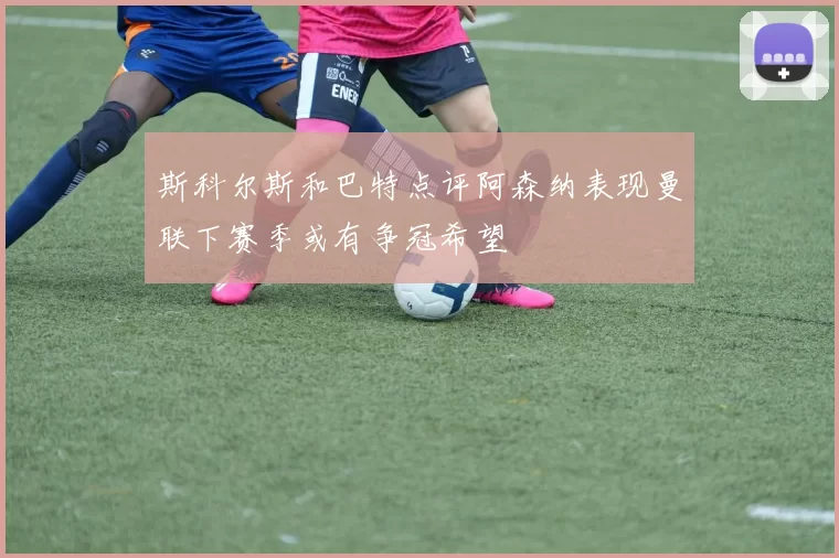 斯科尔斯和巴特点评阿森纳表现曼联下赛季或有争冠希望