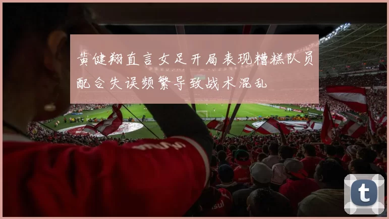 黄健翔直言女足开局表现糟糕队员配合失误频繁导致战术混乱