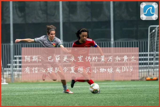 阿斯：巴萨更衣室仍对莱万和费兰有信心球队今夏想买小蜘蛛或DV9