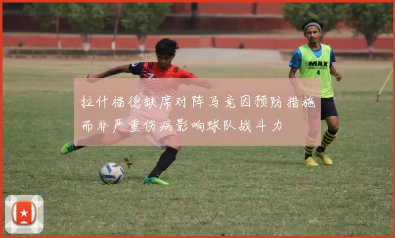 拉什福德缺席对阵马竞因预防措施而非严重伤病影响球队战斗力