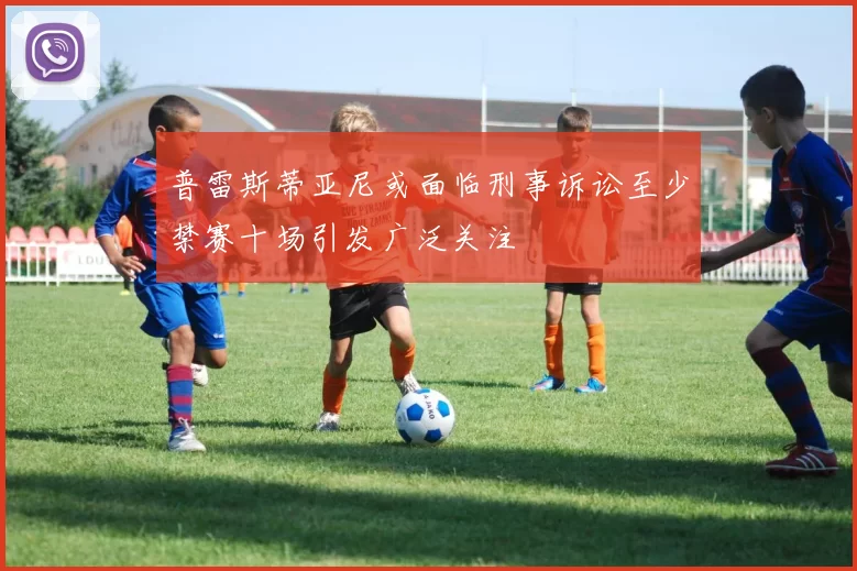 普雷斯蒂亚尼或面临刑事诉讼至少禁赛十场引发广泛关注