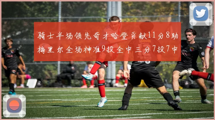 骑士半场领先奇才哈登贡献11分8助梅里尔全场神准9投全中三分7投7中