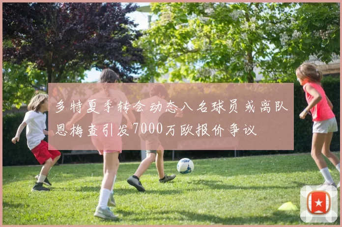多特夏季转会动态八名球员或离队恩梅查引发7000万欧报价争议