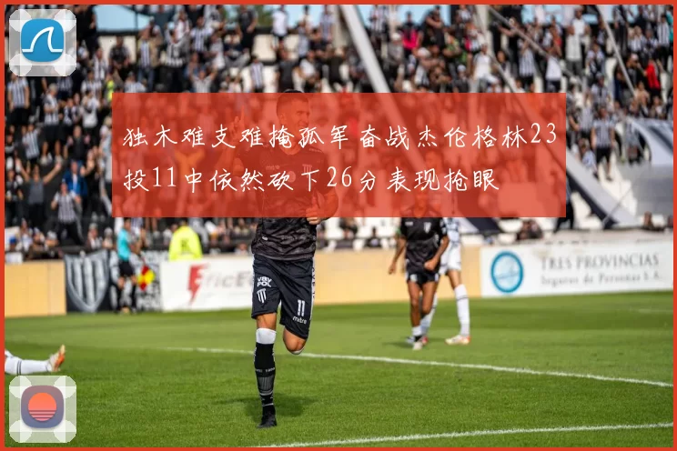 独木难支难掩孤军奋战杰伦格林23投11中依然砍下26分表现抢眼