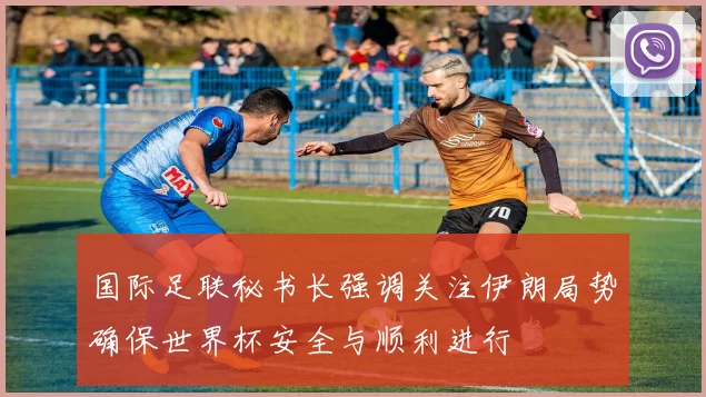 国际足联秘书长强调关注伊朗局势确保世界杯安全与顺利进行