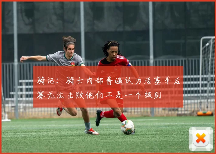 骑记：骑士内部普遍认为活塞季后赛无法击败他们不是一个级别