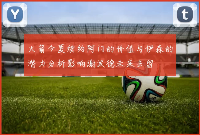 火箭今夏续约阿门的价值与伊森的潜力分析影响谢泼德未来去留
