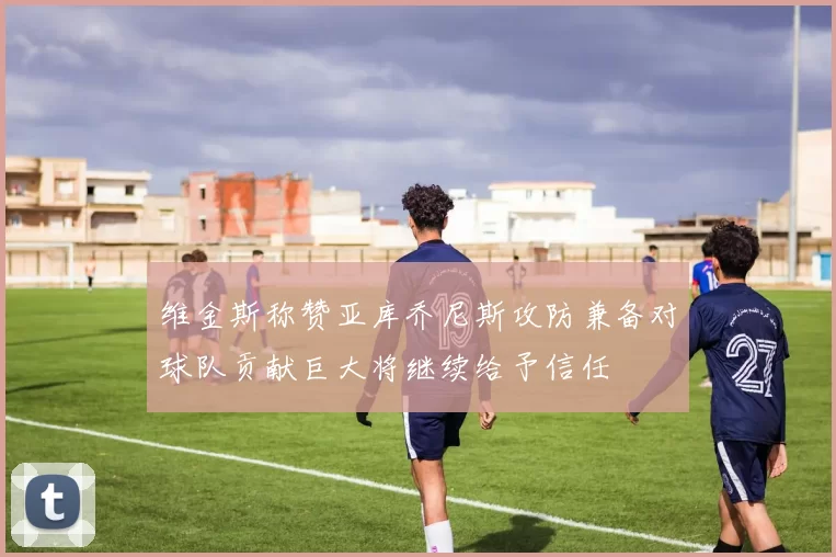 维金斯称赞亚库乔尼斯攻防兼备对球队贡献巨大将继续给予信任