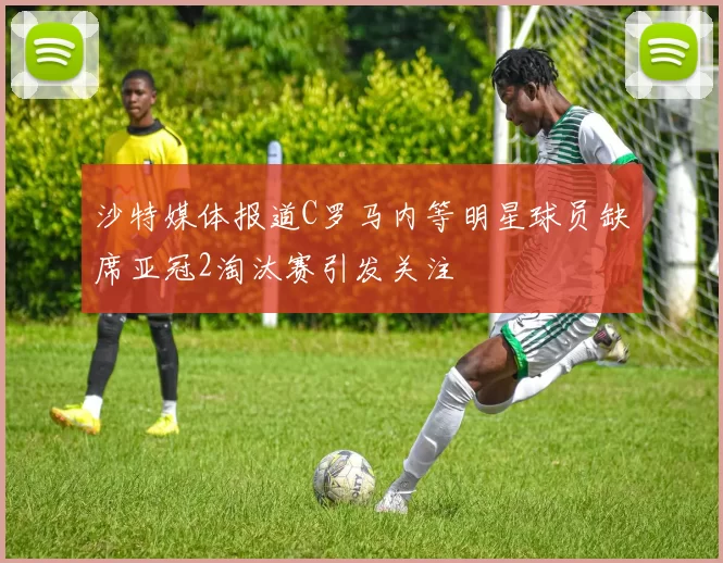 沙特媒体报道C罗马内等明星球员缺席亚冠2淘汰赛引发关注