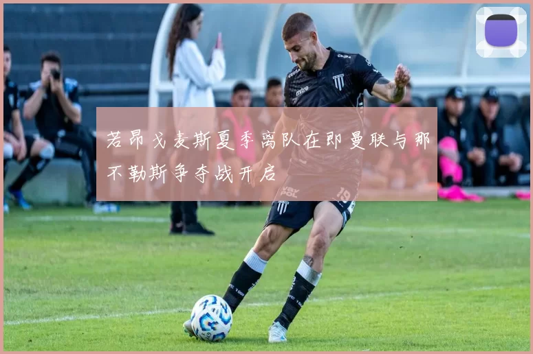 若昂戈麦斯夏季离队在即曼联与那不勒斯争夺战开启