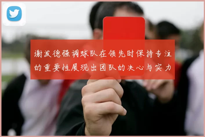 谢泼德强调球队在领先时保持专注的重要性展现出团队的决心与实力