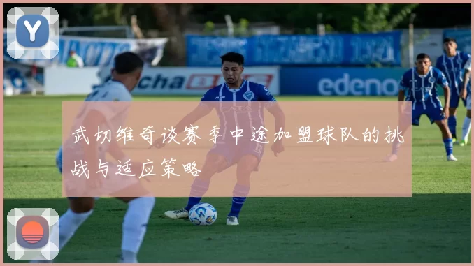 武切维奇谈赛季中途加盟球队的挑战与适应策略