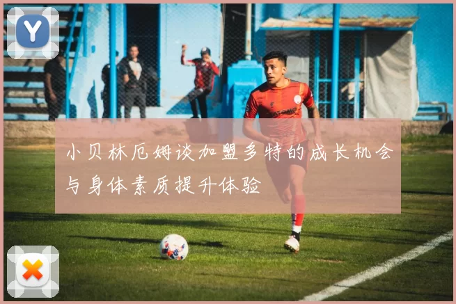 小贝林厄姆谈加盟多特的成长机会与身体素质提升体验
